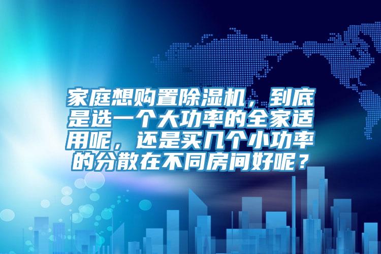 家庭想購置除濕機，到底是選一個大功率的全家適用呢，還是買幾個小功率的分散在不同房間好呢？